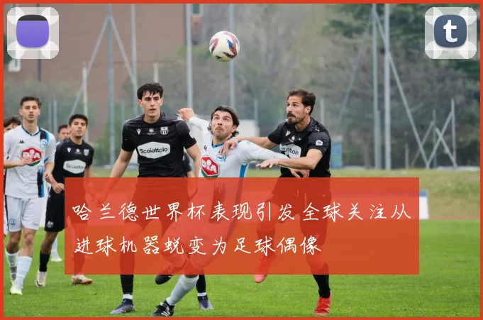 哈兰德世界杯表现引发全球关注从进球机器蜕变为足球偶像