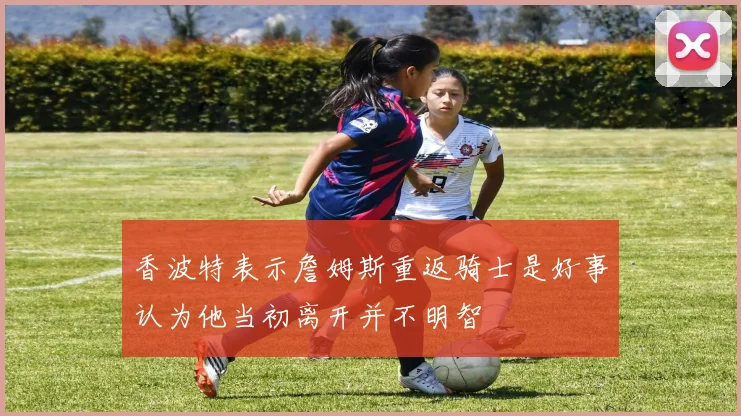 香波特表示詹姆斯重返骑士是好事认为他当初离开并不明智