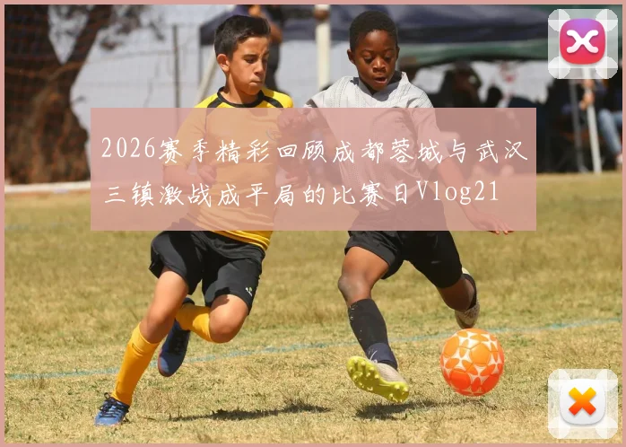2026赛季精彩回顾成都蓉城与武汉三镇激战成平局的比赛日Vlog21