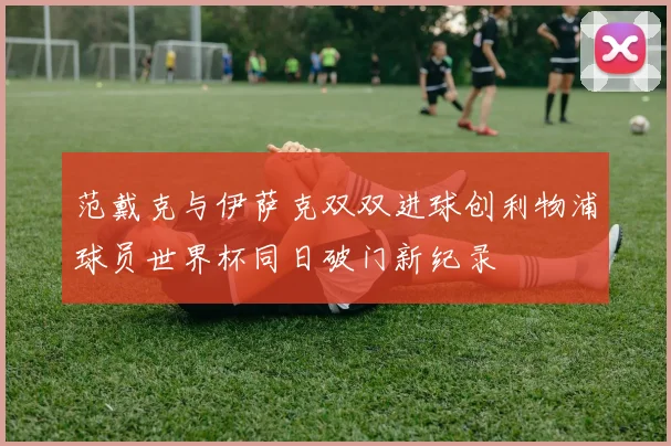 范戴克与伊萨克双双进球创利物浦球员世界杯同日破门新纪录