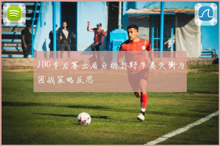 JDG季后赛出局分析打野节奏失衡与团战策略反思