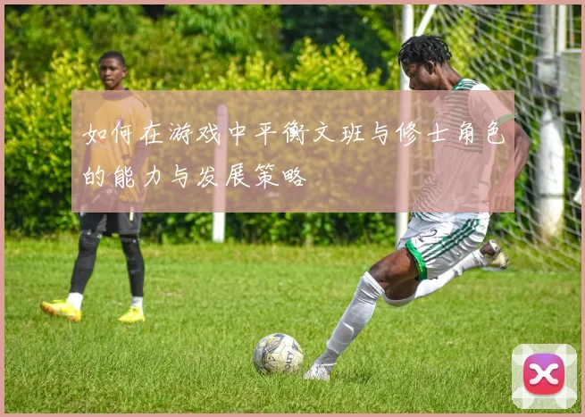如何在游戏中平衡文班与修士角色的能力与发展策略