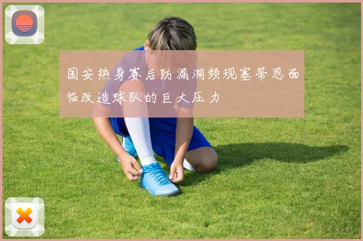 国安热身赛后防漏洞频现塞蒂恩面临改造球队的巨大压力