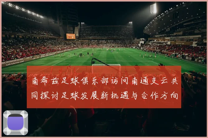 南希兹足球俱乐部访问南通支云共同探讨足球发展新机遇与合作方向