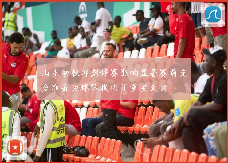 山东助教邱彪停赛影响显著赛前充分准备为球队提供了重要支持