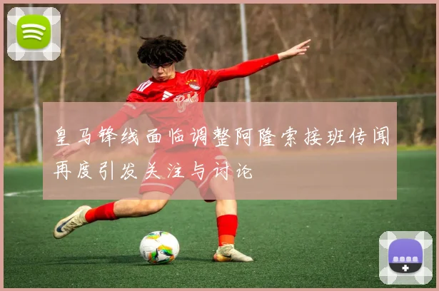 皇马锋线面临调整阿隆索接班传闻再度引发关注与讨论