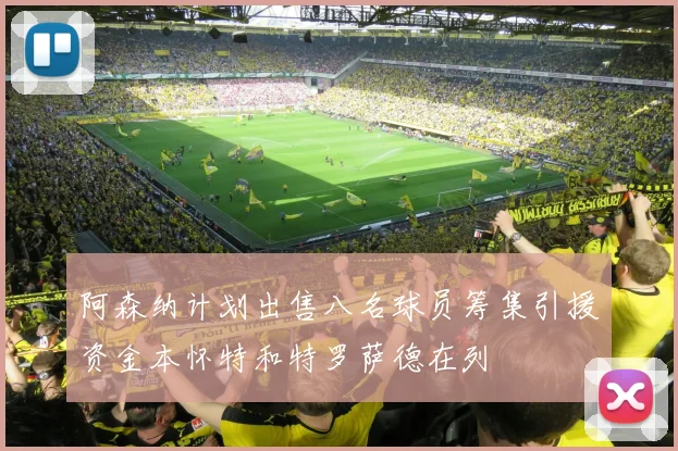 阿森纳计划出售八名球员筹集引援资金本怀特和特罗萨德在列
