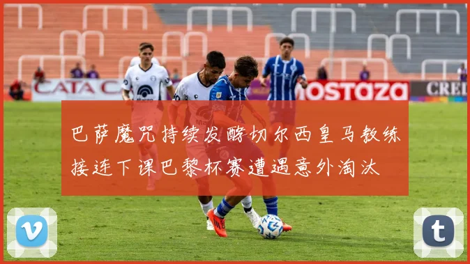 巴萨魔咒持续发酵切尔西皇马教练接连下课巴黎杯赛遭遇意外淘汰