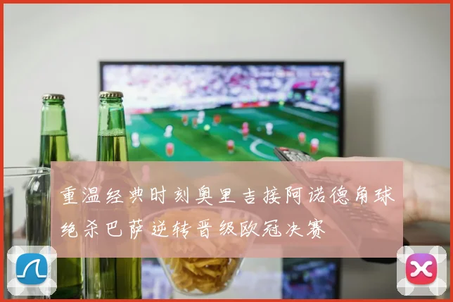 重温经典时刻奥里吉接阿诺德角球绝杀巴萨逆转晋级欧冠决赛