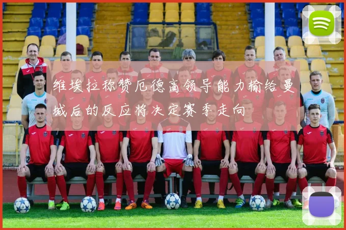 维埃拉称赞厄德高领导能力输给曼城后的反应将决定赛季走向