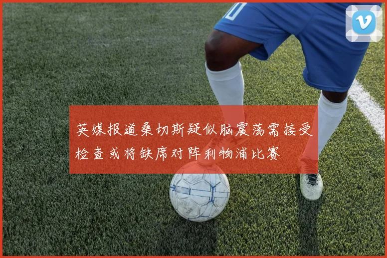 英媒报道桑切斯疑似脑震荡需接受检查或将缺席对阵利物浦比赛