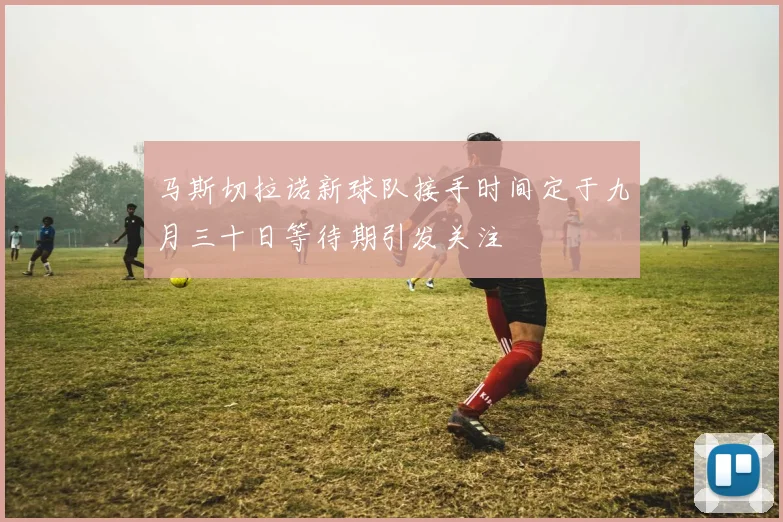 马斯切拉诺新球队接手时间定于九月三十日等待期引发关注
