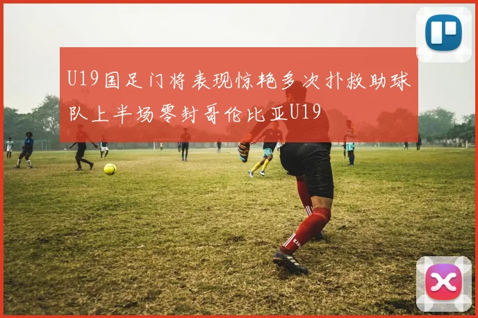 U19国足门将表现惊艳多次扑救助球队上半场零封哥伦比亚U19