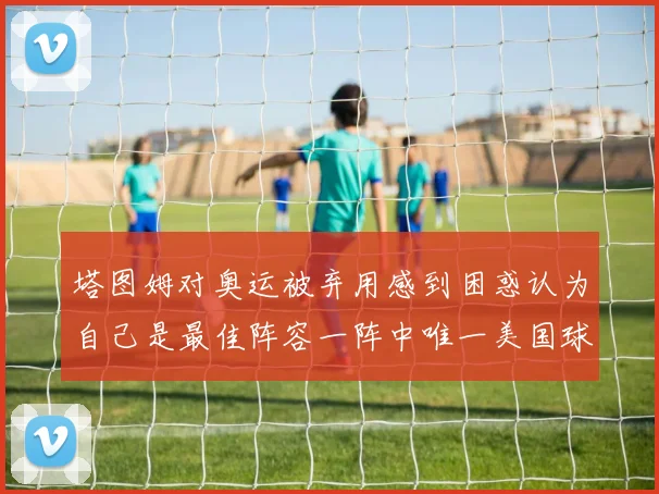 塔图姆对奥运被弃用感到困惑认为自己是最佳阵容一阵中唯一美国球员