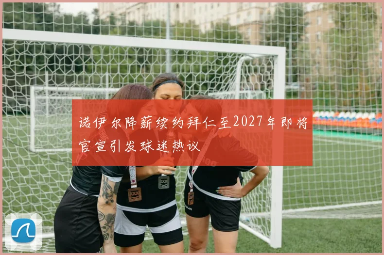 诺伊尔降薪续约拜仁至2027年即将官宣引发球迷热议