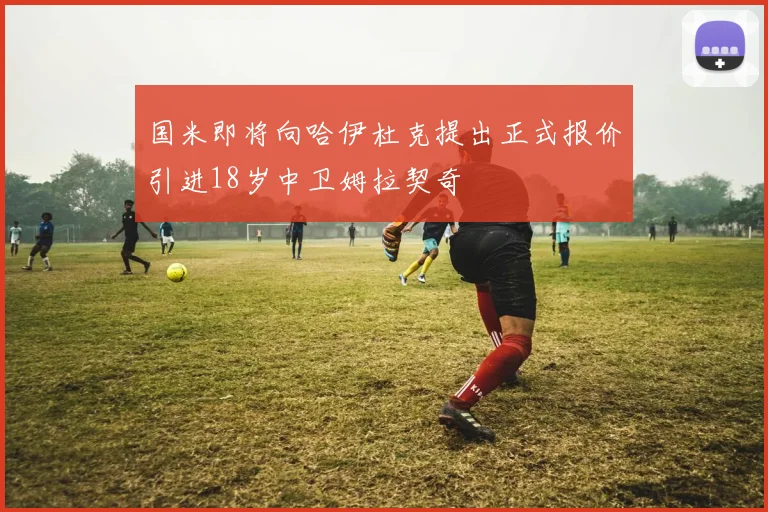 国米即将向哈伊杜克提出正式报价引进18岁中卫姆拉契奇