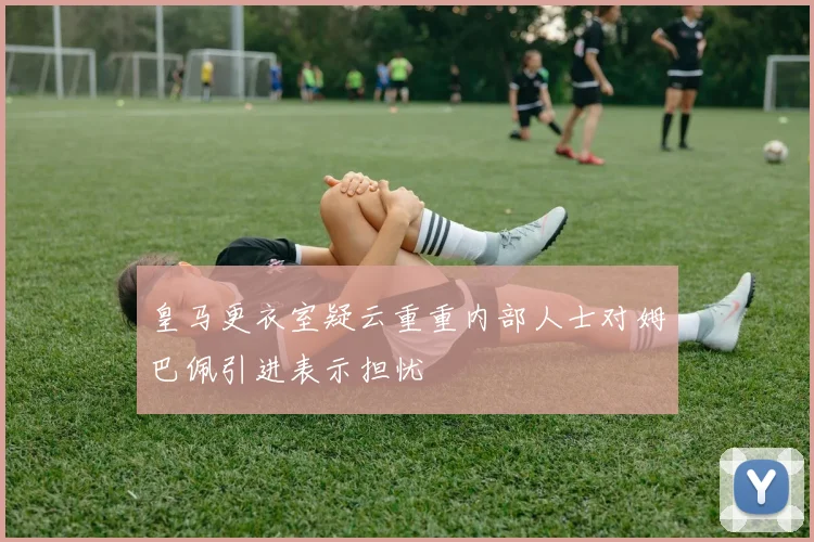 皇马更衣室疑云重重内部人士对姆巴佩引进表示担忧