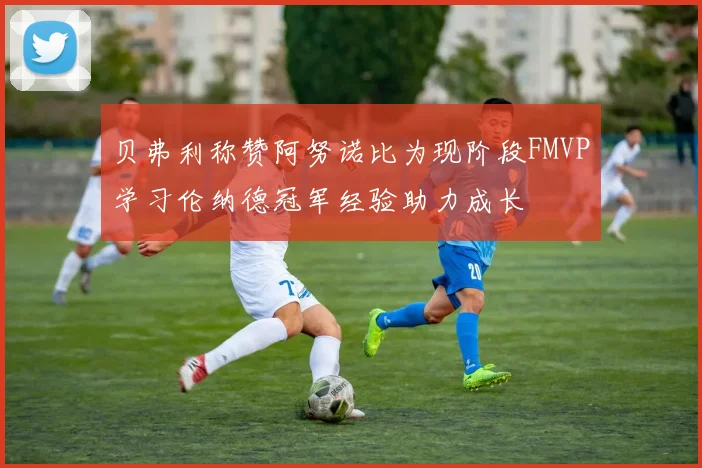 贝弗利称赞阿努诺比为现阶段FMVP学习伦纳德冠军经验助力成长