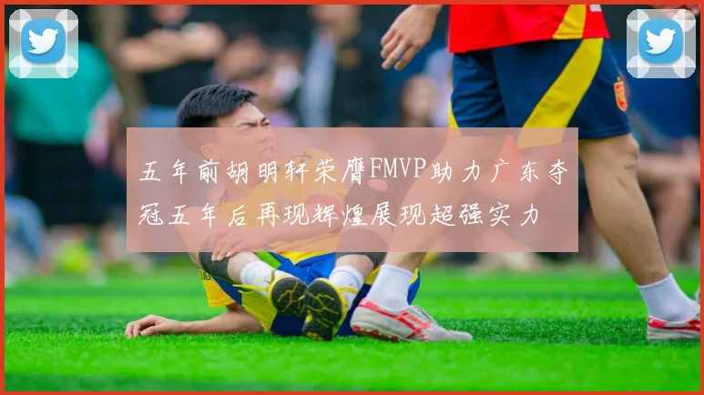 五年前胡明轩荣膺FMVP助力广东夺冠五年后再现辉煌展现超强实力