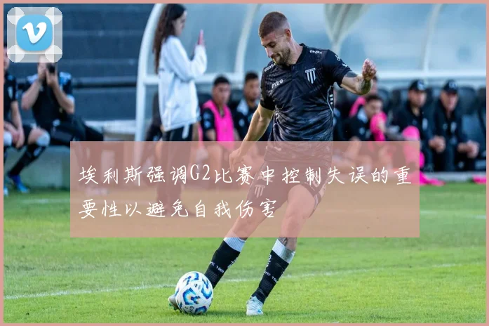 埃利斯强调G2比赛中控制失误的重要性以避免自我伤害